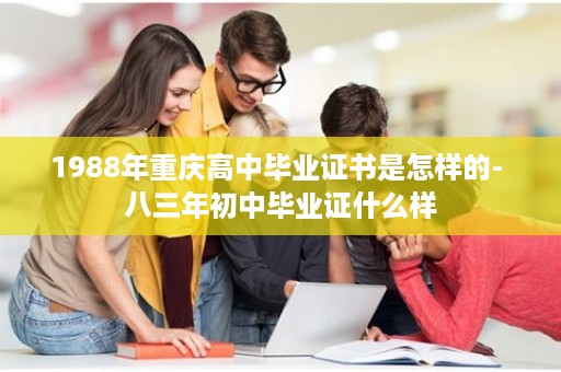 1988年重庆高中毕业证书是怎样的- 八三年初中毕业证什么样