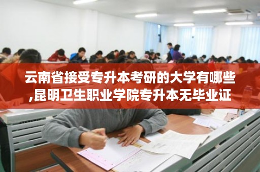云南省接受专升本考研的大学有哪些,昆明卫生职业学院专升本无毕业证