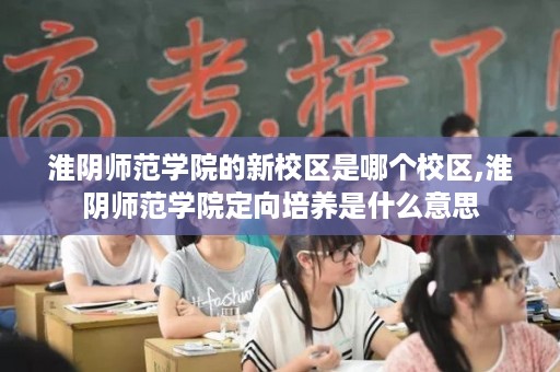 淮阴师范学院的新校区是哪个校区,淮阴师范学院定向培养是什么意思