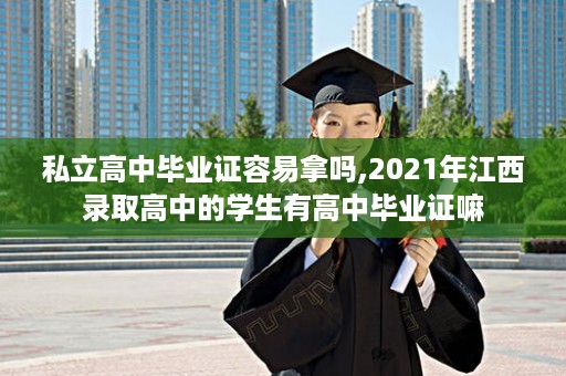 私立高中毕业证容易拿吗,2021年江西录取高中的学生有高中毕业证嘛