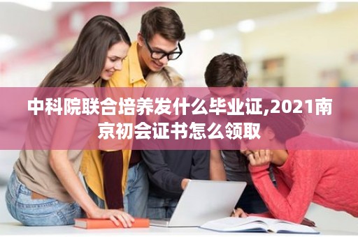 中科院联合培养发什么毕业证,2021南京初会证书怎么领取