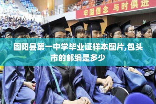 固阳县第一中学毕业证样本图片,包头市的邮编是多少