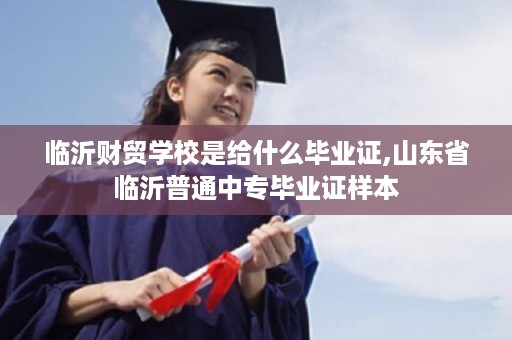 临沂财贸学校是给什么毕业证,山东省临沂普通中专毕业证样本