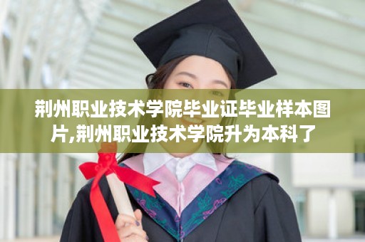 荆州职业技术学院毕业证毕业样本图片,荆州职业技术学院升为本科了