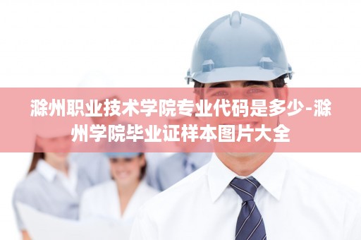 滁州职业技术学院专业代码是多少-滁州学院毕业证样本图片大全
