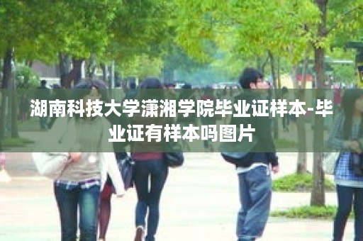 湖南科技大学潇湘学院毕业证样本-毕业证有样本吗图片