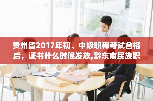 贵州省2017年初、中级职称考试合格后，证书什么时候发放,黔东南民族职业技术学院需要带什么