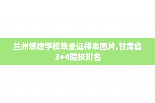 兰州城建学校毕业证样本图片,甘肃省3+4院校排名