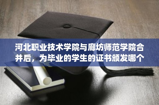 河北职业技术学院与廊坊师范学院合并后，为毕业的学生的证书颁发哪个学校的啊,河北省新版高中毕业证样本