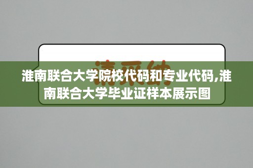 淮南联合大学院校代码和专业代码,淮南联合大学毕业证样本展示图