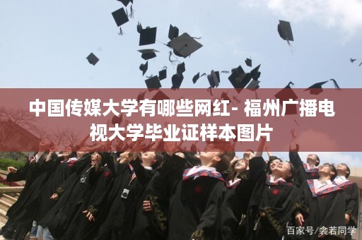 中国传媒大学有哪些网红- 福州广播电视大学毕业证样本图片