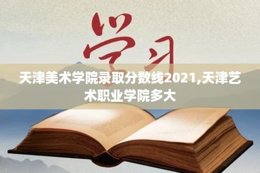 天津美术学院录取分数线2021,天津艺术职业学院多大