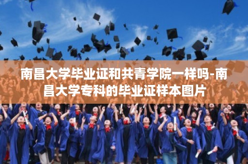 南昌大学毕业证和共青学院一样吗-南昌大学专科的毕业证样本图片