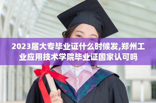 2023届大专毕业证什么时候发,郑州工业应用技术学院毕业证国家认可吗