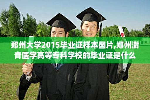 郑州大学2015毕业证样本图片,郑州澍青医学高等专科学校的毕业证是什么格式