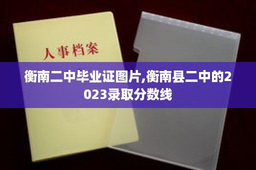 衡南二中毕业证图片,衡南县二中的2023录取分数线