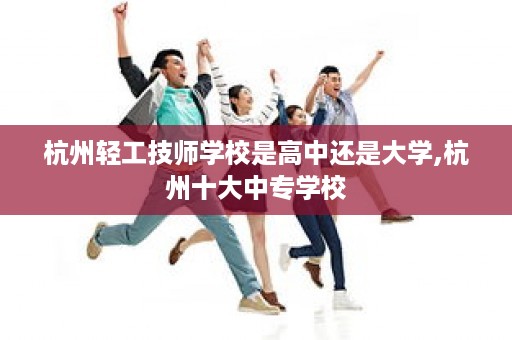杭州轻工技师学校是高中还是大学,杭州十大中专学校