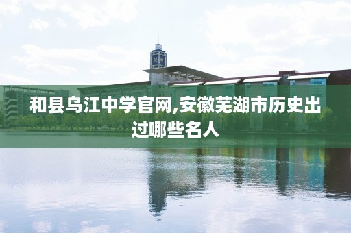 和县乌江中学官网,安徽芜湖市历史出过哪些名人