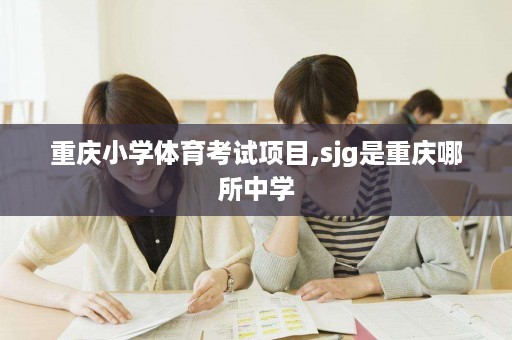 重庆小学体育考试项目,sjg是重庆哪所中学