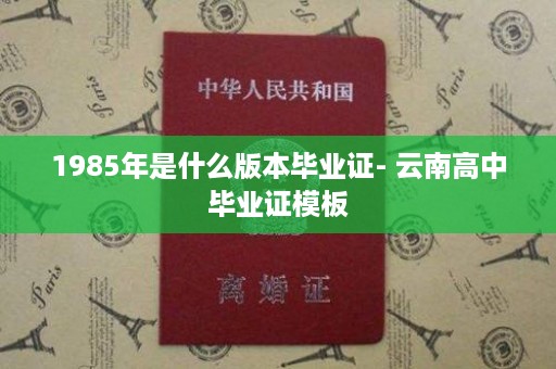 1985年是什么版本毕业证- 云南高中毕业证模板