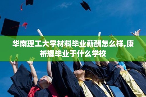 华南理工大学材料毕业薪酬怎么样,康祈耀毕业于什么学校