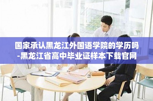 国家承认黑龙江外国语学院的学历吗-黑龙江省高中毕业证样本下载官网