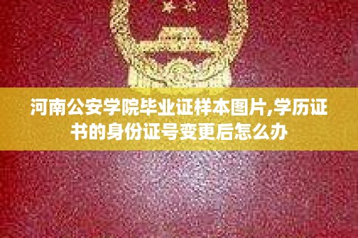 河南公安学院毕业证样本图片,学历证书的身份证号变更后怎么办