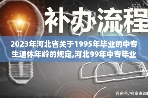 2023年河北省关于1995年毕业的中专生退休年龄的规定,河北99年中专毕业证样本