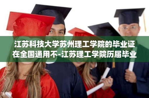 江苏科技大学苏州理工学院的毕业证在全国通用不-江苏理工学院历届毕业证样本图片