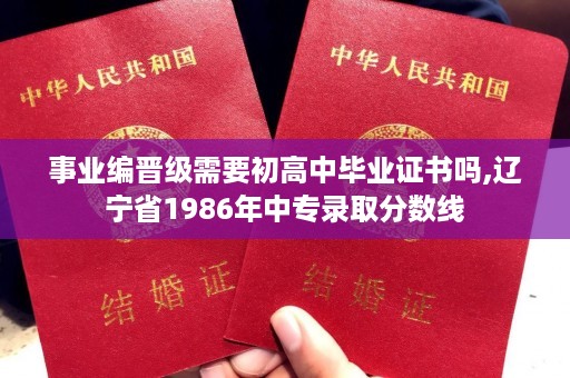 事业编晋级需要初高中毕业证书吗,辽宁省1986年中专录取分数线