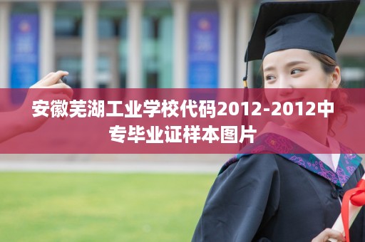 安徽芜湖工业学校代码2012-2012中专毕业证样本图片