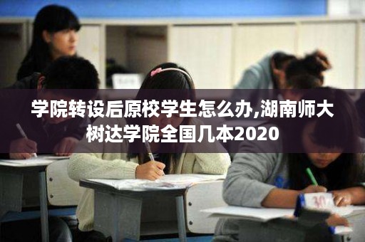 学院转设后原校学生怎么办,湖南师大树达学院全国几本2020