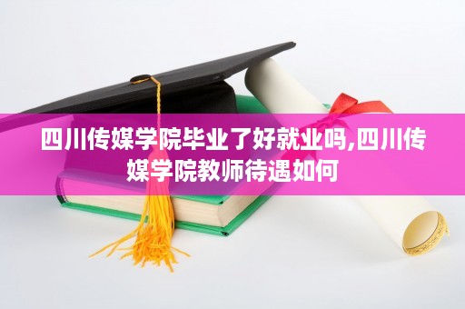 四川传媒学院毕业了好就业吗,四川传媒学院教师待遇如何