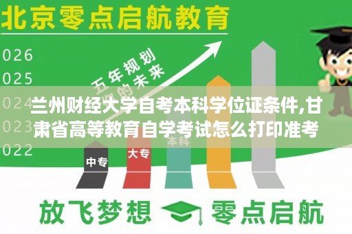 兰州财经大学自考本科学位证条件,甘肃省高等教育自学考试怎么打印准考证