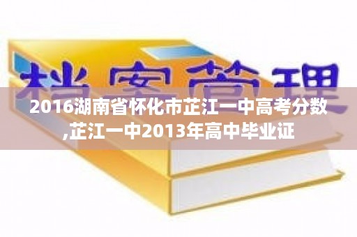 2016湖南省怀化市芷江一中高考分数,芷江一中2013年高中毕业证
