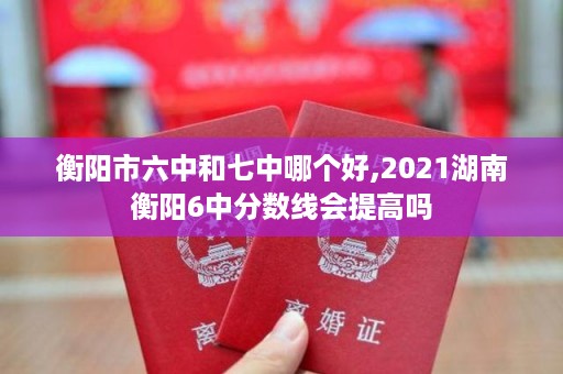 衡阳市六中和七中哪个好,2021湖南衡阳6中分数线会提高吗