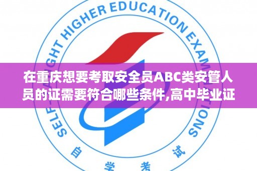 在重庆想要考取安全员ABC类安管人员的证需要符合哪些条件,高中毕业证可报考注安吗