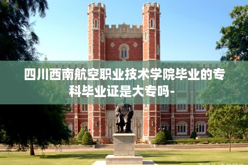 四川西南航空职业技术学院毕业的专科毕业证是大专吗- 