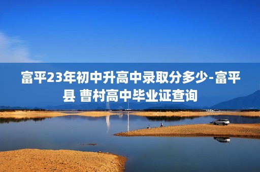 富平23年初中升高中录取分多少-富平县 曹村高中毕业证查询