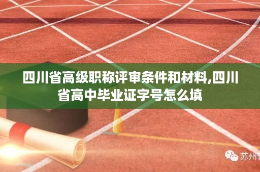 四川省高级职称评审条件和材料,四川省高中毕业证字号怎么填