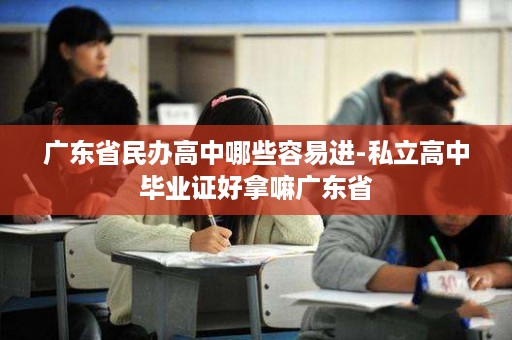 广东省民办高中哪些容易进-私立高中毕业证好拿嘛广东省